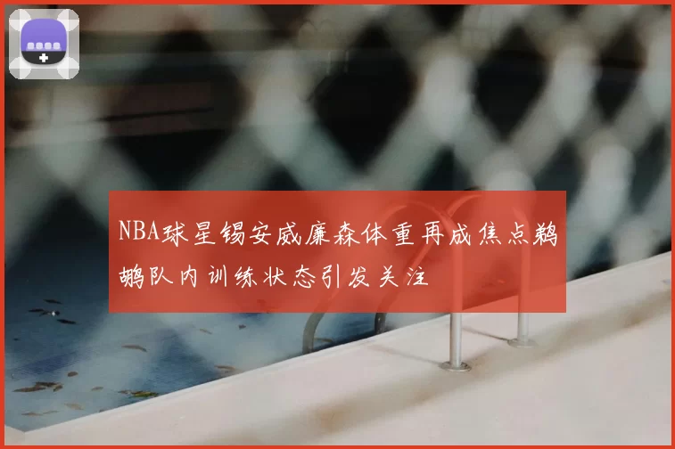 NBA球星锡安威廉森体重再成焦点鹈鹕队内训练状态引发关注