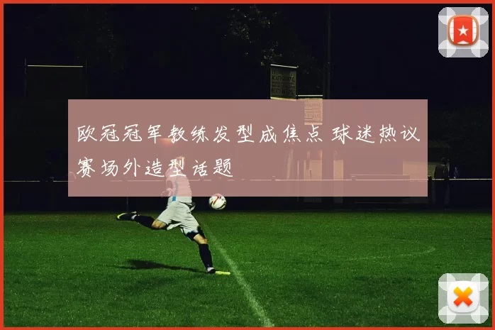 欧冠冠军教练发型成焦点 球迷热议赛场外造型话题