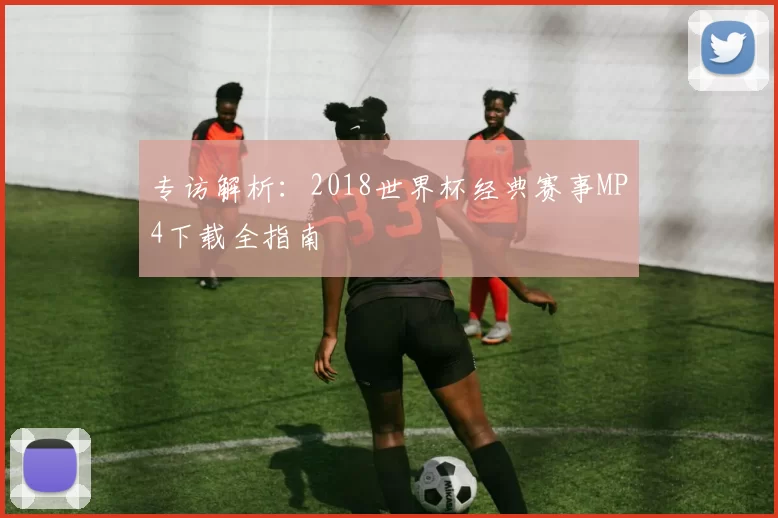 专访解析:2018世界杯经典赛事MP4下载全指南