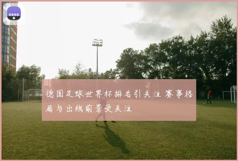 德国足球世界杯排名引关注 赛事格局与出线前景受关注