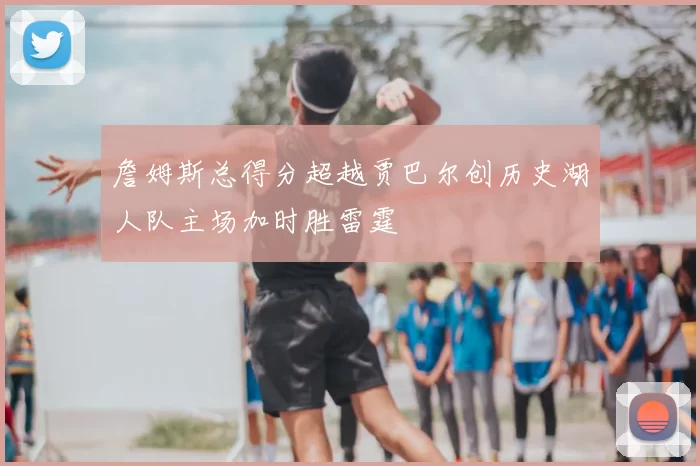 詹姆斯总得分超越贾巴尔创历史湖人队主场加时胜雷霆