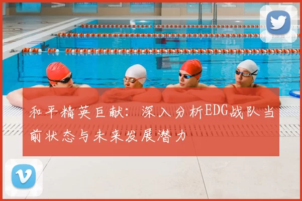 和平精英巨献:深入分析EDG战队当前状态与未来发展潜力
