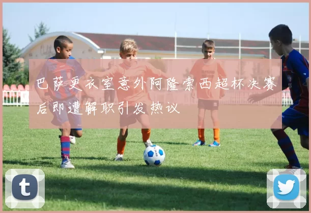 巴萨更衣室意外阿隆索西超杯决赛后即遭解职引发热议