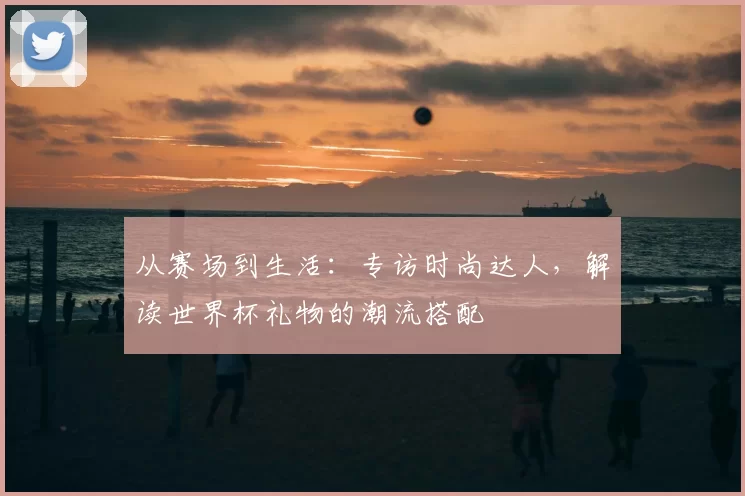 从赛场到生活:专访时尚达人,解读世界杯礼物的潮流搭配