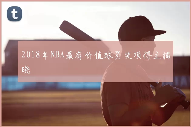 2018年NBA最有价值球员奖项得主揭晓
