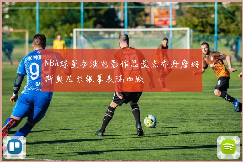 NBA球星参演电影作品盘点乔丹詹姆斯奥尼尔银幕表现回顾