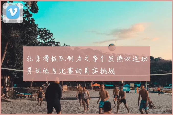 北京滑板队耐力之争引发热议运动员训练与比赛的真实挑战