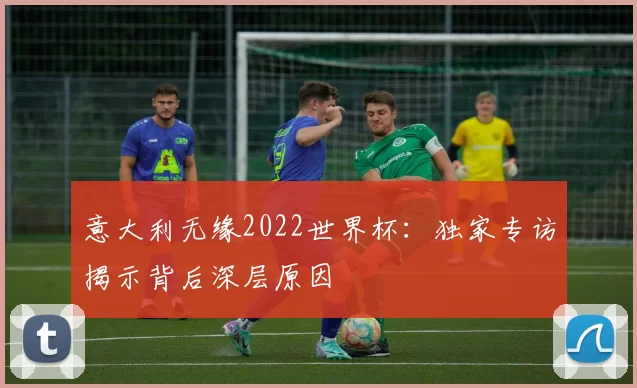 意大利无缘2022世界杯:独家专访揭示背后深层原因