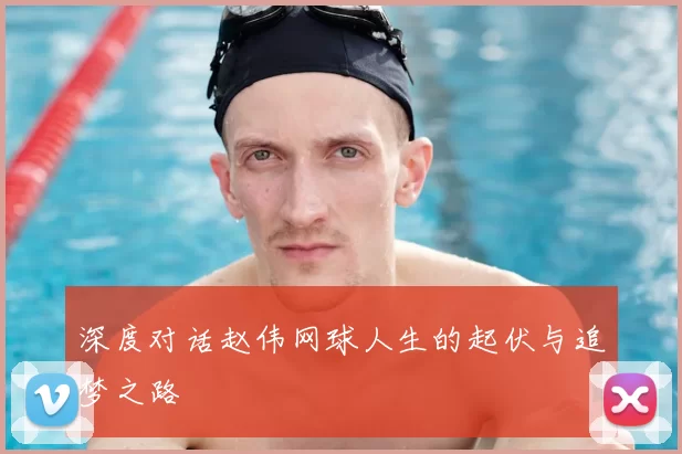 深度对话赵伟网球人生的起伏与追梦之路