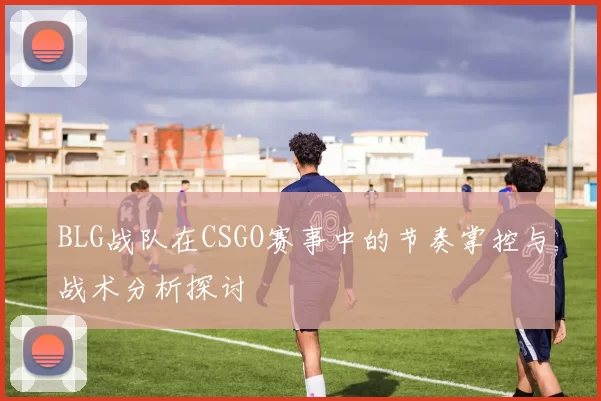 BLG战队在CSGO赛事中的节奏掌控与战术分析探讨