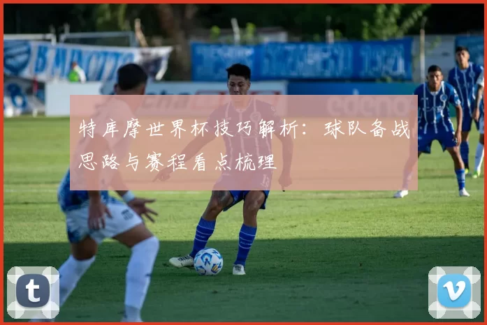 特库摩世界杯技巧解析:球队备战思路与赛程看点梳理