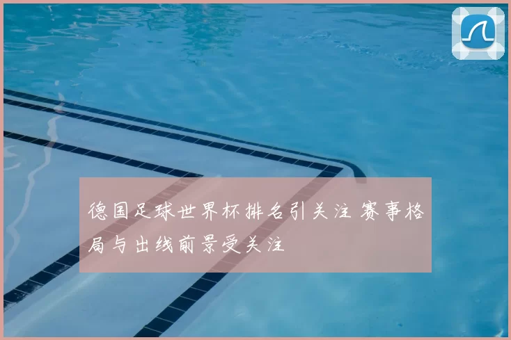德国足球世界杯排名引关注 赛事格局与出线前景受关注