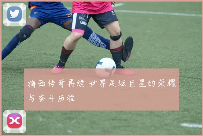 梅西传奇再续 世界足坛巨星的荣耀与奋斗历程