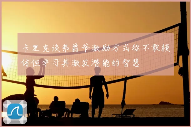 卡里克谈弗爵爷激励方式称不敢模仿但学习其激发潜能的智慧
