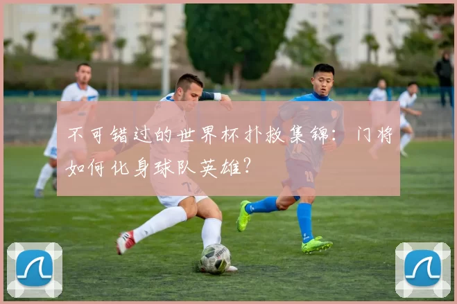 不可错过的世界杯扑救集锦:门将如何化身球队英雄?