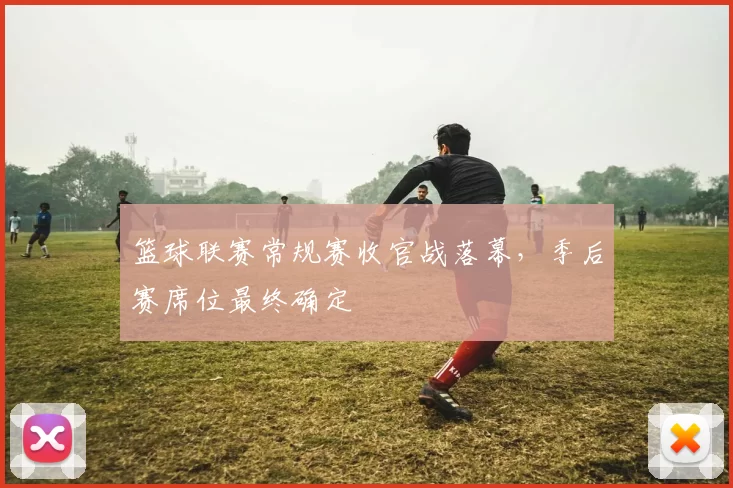 篮球联赛常规赛收官战落幕，季后赛席位最终确定