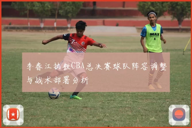 李春江执教CBA总决赛球队阵容调整与战术部署分析