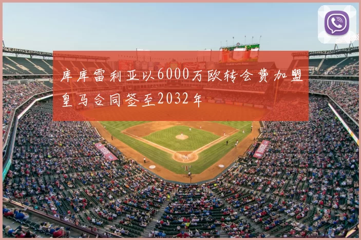 库库雷利亚以6000万欧转会费加盟皇马合同签至2032年