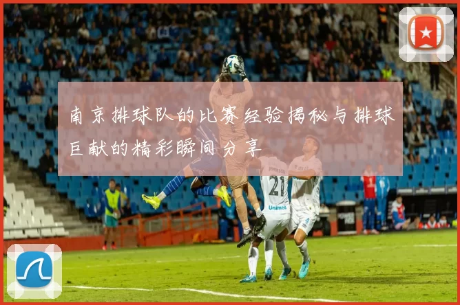 南京排球队的比赛经验揭秘与排球巨献的精彩瞬间分享