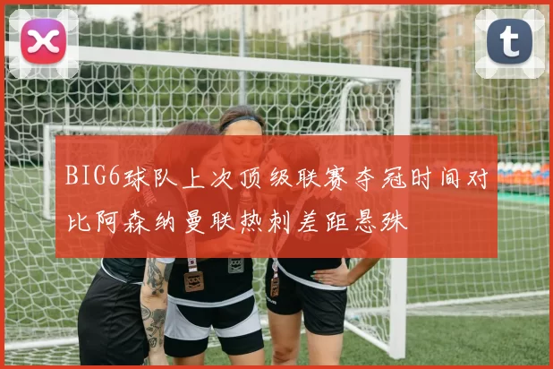 BIG6球队上次顶级联赛夺冠时间对比阿森纳曼联热刺差距悬殊