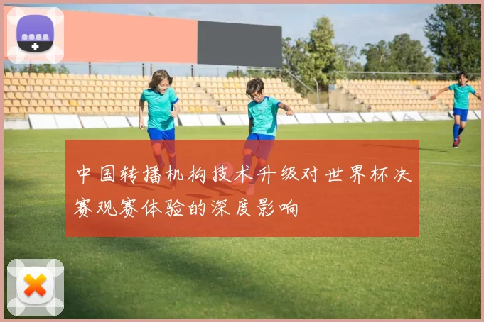 中国转播机构技术升级对世界杯决赛观赛体验的深度影响