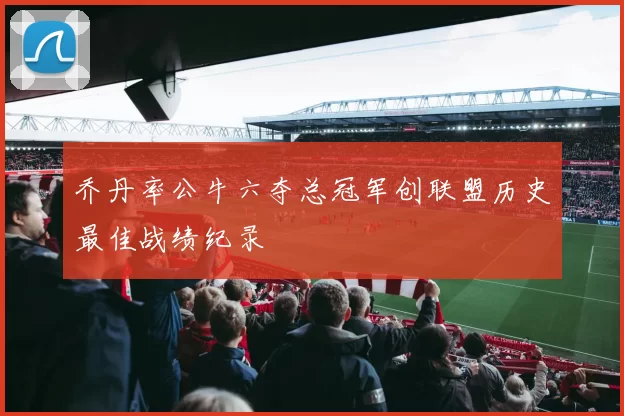 乔丹率公牛六夺总冠军创联盟历史最佳战绩纪录