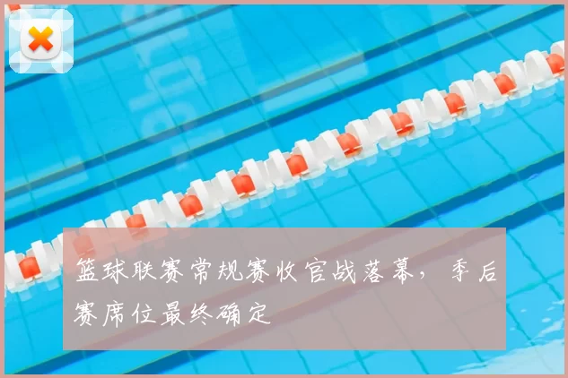 篮球联赛常规赛收官战落幕,季后赛席位最终确定