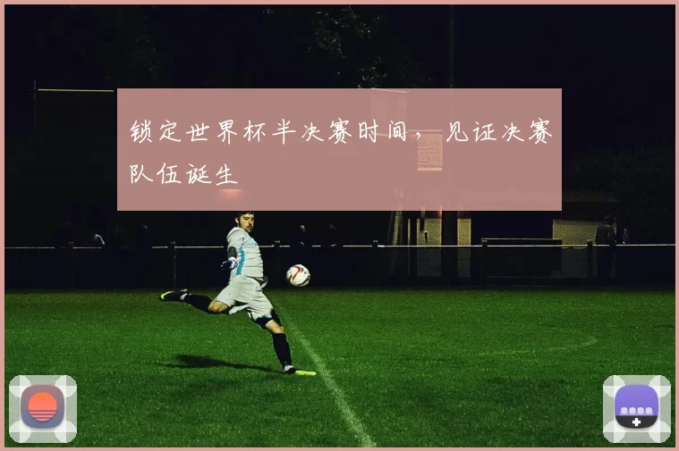 锁定世界杯半决赛时间,见证决赛队伍诞生