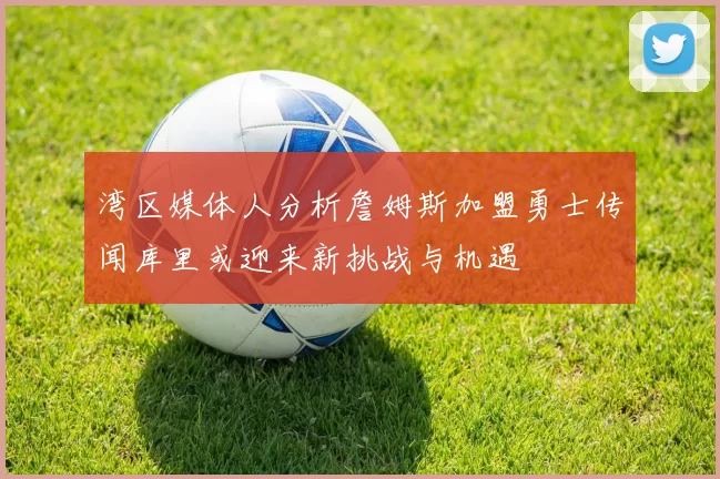 湾区媒体人分析詹姆斯加盟勇士传闻库里或迎来新挑战与机遇