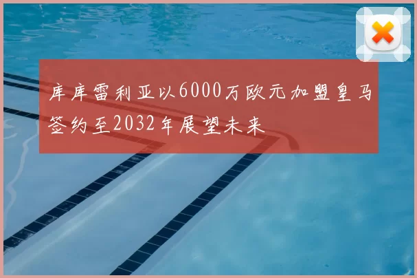 库库雷利亚以6000万欧元加盟皇马签约至2032年展望未来