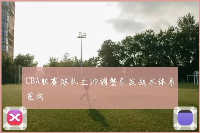 CBA联赛球队主帅调整引发战术体系重构