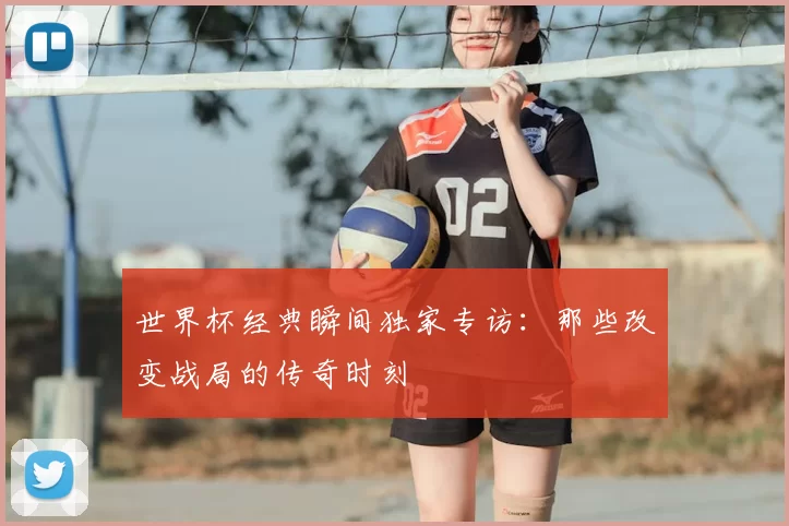 世界杯经典瞬间独家专访：那些改变战局的传奇时刻
