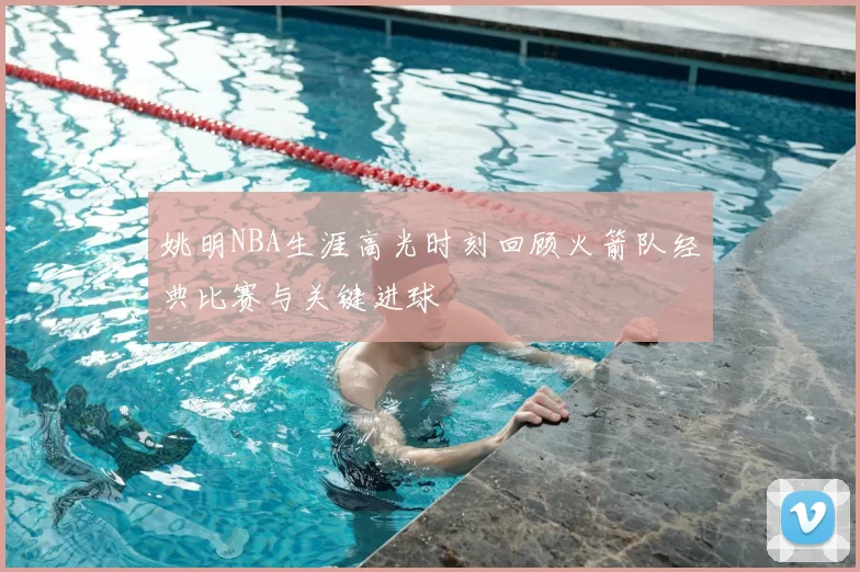 姚明NBA生涯高光时刻回顾火箭队经典比赛与关键进球